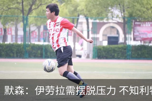 默森：伊劳拉需摆脱压力 不知利物浦还会耐心等维尔茨多久